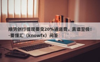 顺势创行提现要交20%通道费，离谱至极！-要懂汇（knowfx）问答