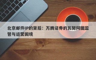 北京邮件IP的背后：万腾证券的瓦努阿图监管与运营困境