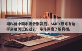 斯科普中国市场告别背后，SMFX原来有这样劣迹斑斑的过去！带你深度了解真相。