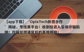 【app下载】‘OpixTech辰德合作’揭秘，专找黑平台！收割投资人警惕诈骗陷阱！诈骗犯授课背后的真相揭晓！