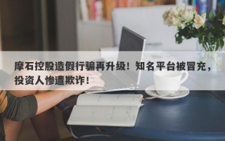 摩石控股造假行骗再升级！知名平台被冒充，投资人惨遭欺诈！