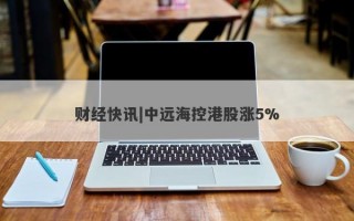 财经快讯|中远海控港股涨5%