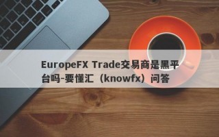 EuropeFX Trade交易商是黑平台吗-要懂汇（knowfx）问答