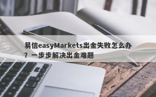 易信easyMarkets出金失败怎么办？一步步解决出金难题