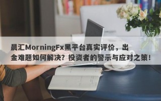 晨汇MorningFx黑平台真实评价，出金难题如何解决？投资者的警示与应对之策！