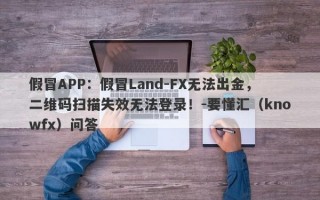 假冒APP：假冒Land-FX无法出金，二维码扫描失效无法登录！-要懂汇（knowfx）问答