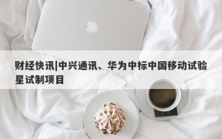 财经快讯|中兴通讯、华为中标中国移动试验星试制项目