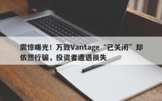 震惊曝光！万致Vantage“已关闭”却依然行骗，投资者遭遇损失