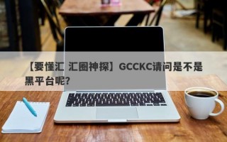 【要懂汇 汇圈神探】GCCKC请问是不是黑平台呢？
