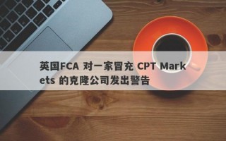 英国FCA 对一家冒充 CPT Markets 的克隆公司发出警告