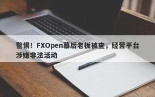 警惕！FXOpen幕后老板被查，经营平台涉嫌非法活动