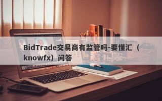 BidTrade交易商有监管吗-要懂汇（knowfx）问答