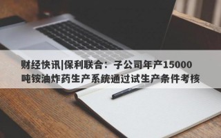 财经快讯|保利联合：子公司年产15000吨铵油炸药生产系统通过试生产条件考核