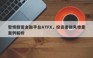 警惕假冒金融平台ATFX，投资者损失惨重案例解析