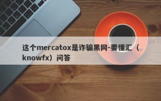 这个mercatox是诈骗黑网-要懂汇（knowfx）问答