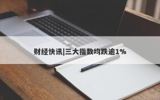 财经快讯|三大指数均跌逾1%