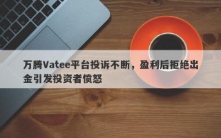 万腾Vatee平台投诉不断，盈利后拒绝出金引发投资者愤怒