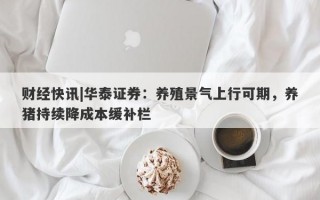 财经快讯|华泰证券：养殖景气上行可期，养猪持续降成本缓补栏