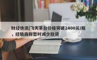 财经快讯|飞天茅台价格突破2400元/瓶，经销商称暂时减少放货