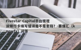 Fivestar Capital平台提现说银行卡填写错误是不是套路？-要懂汇（knowfx）问答