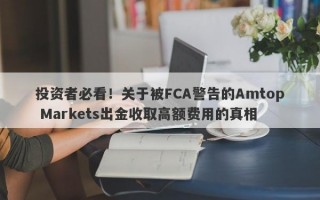 投资者必看！关于被FCA警告的Amtop Markets出金收取高额费用的真相