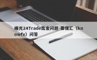 曝光24Trade出金问题-要懂汇（knowfx）问答