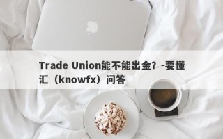 Trade Union能不能出金？-要懂汇（knowfx）问答