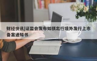 财经快讯|证监会发布如祺出行境外发行上市备案通知书