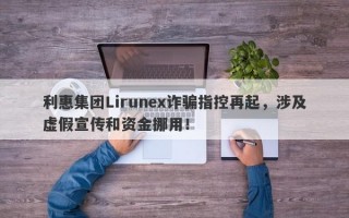 利惠集团Lirunex诈骗指控再起，涉及虚假宣传和资金挪用！