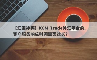 【汇圈神探】KCM Trade外汇平台的客户服务响应时间是否过长？