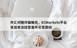 外汇对赌诈骗曝光，ECMarkets平台背后非法经营案件引发震动