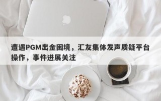 遭遇PGM出金困境，汇友集体发声质疑平台操作，事件进展关注