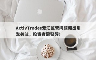 ActivTrades爱汇监管问题频出引发关注，投资者需警醒！