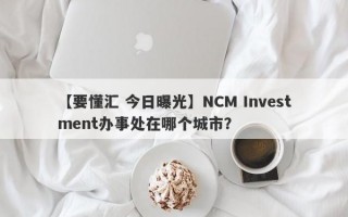 【要懂汇 今日曝光】NCM Investment办事处在哪个城市？
