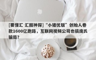 [要懂汇 汇圈神探]“小猪优版”创始人卷款1600亿跑路，互联网视频公司也搞庞氏骗局？