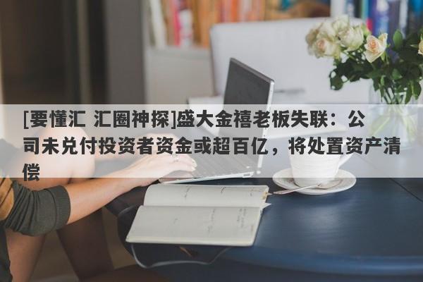 [要懂汇 汇圈神探]盛大金禧老板失联：公司未兑付投资者资金或超百亿，将处置资产清偿-第1张图片-要懂汇圈网