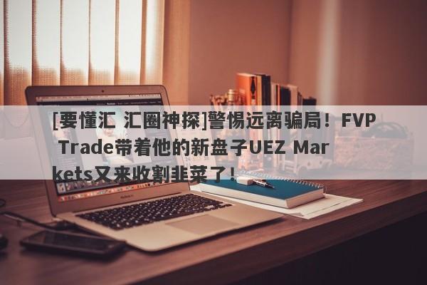 [要懂汇 汇圈神探]警惕远离骗局！FVP Trade带着他的新盘子UEZ Markets又来收割韭菜了！-第1张图片-要懂汇圈网