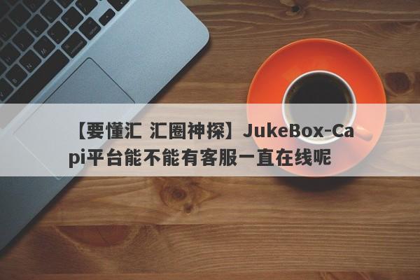 【要懂汇 汇圈神探】JukeBox-Capi平台能不能有客服一直在线呢
-第1张图片-要懂汇圈网