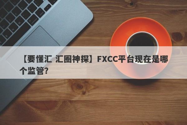 【要懂汇 汇圈神探】FXCC平台现在是哪个监管？
-第1张图片-要懂汇圈网