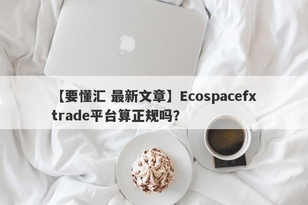 【要懂汇 最新文章】Ecospacefxtrade平台算正规吗？
-第1张图片-要懂汇圈网