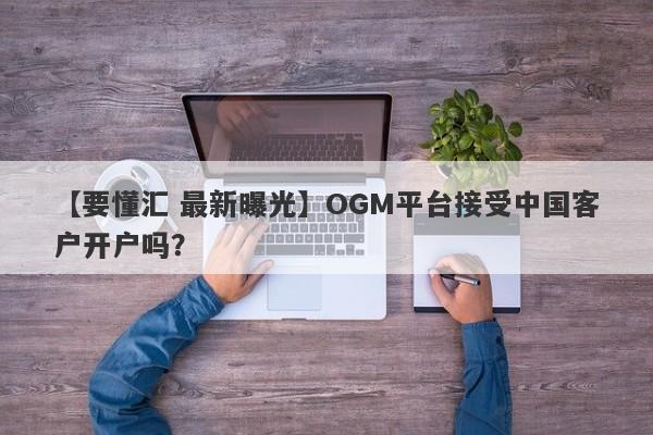 【要懂汇 最新曝光】OGM平台接受中国客户开户吗？
-第1张图片-要懂汇圈网