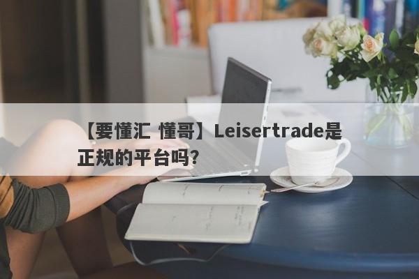 【要懂汇 懂哥】Leisertrade是正规的平台吗？
-第1张图片-要懂汇圈网