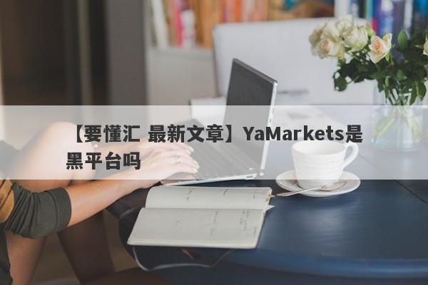 【要懂汇 最新文章】YaMarkets是黑平台吗
-第1张图片-要懂汇圈网