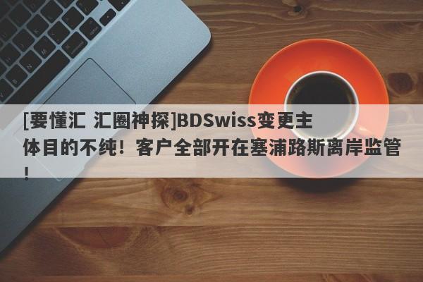 [要懂汇 汇圈神探]BDSwiss变更主体目的不纯！客户全部开在塞浦路斯离岸监管！-第1张图片-要懂汇圈网