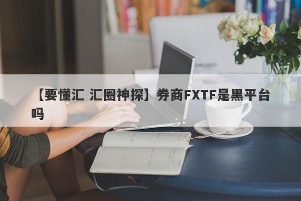 【要懂汇 汇圈神探】券商FXTF是黑平台吗
-第1张图片-要懂汇圈网