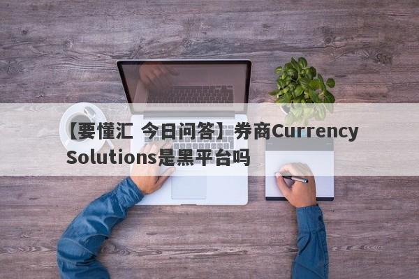 【要懂汇 今日问答】券商Currency Solutions是黑平台吗
-第1张图片-要懂汇圈网