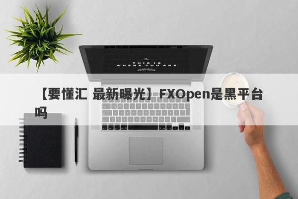 【要懂汇 最新曝光】FXOpen是黑平台吗
-第1张图片-要懂汇圈网