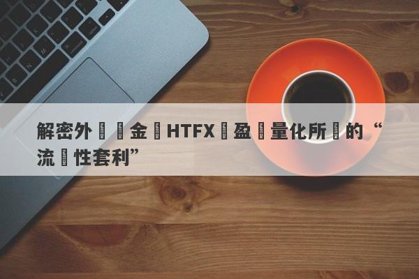 解密外匯資金盤HTFX與盈開量化所說的“流動性套利”-第1张图片-要懂汇圈网