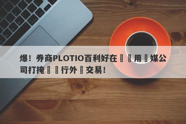 爆！券商PLOTIO百利好在國內用傳媒公司打掩護進行外匯交易！-第1张图片-要懂汇圈网