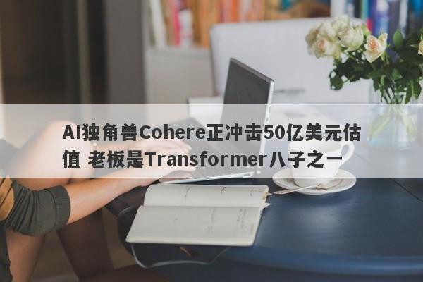 AI独角兽Cohere正冲击50亿美元估值 老板是Transformer八子之一-第1张图片-要懂汇圈网